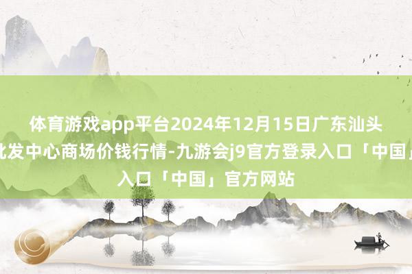 体育游戏app平台2024年12月15日广东汕头农副产物批发中心商场价钱行情-九游会j9官方登录入口「中国」官方网站