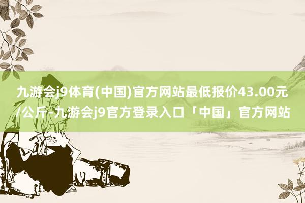 九游会j9体育(中国)官方网站最低报价43.00元/公斤-九游会j9官方登录入口「中国」官方网站