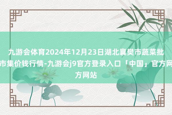 九游会体育2024年12月23日湖北襄樊市蔬菜批发市集价钱行情-九游会j9官方登录入口「中国」官方网站