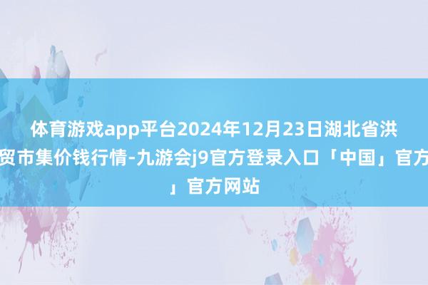 体育游戏app平台2024年12月23日湖北省洪湖农贸市集价钱行情-九游会j9官方登录入口「中国」官方网站